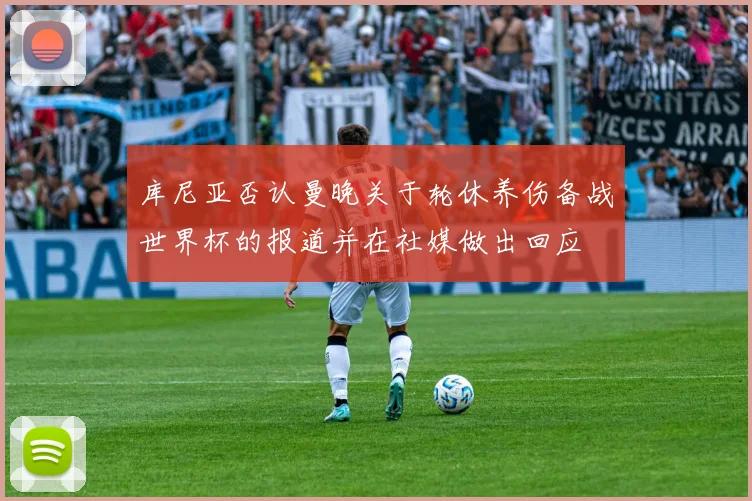 库尼亚否认曼晚关于轮休养伤备战世界杯的报道并在社媒做出回应