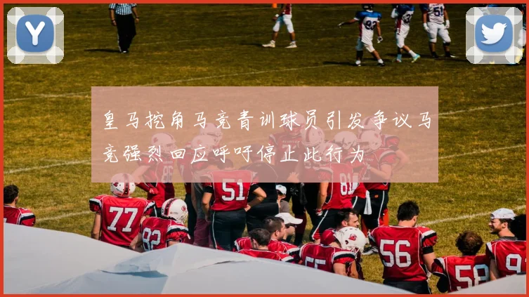 皇马挖角马竞青训球员引发争议马竞强烈回应呼吁停止此行为