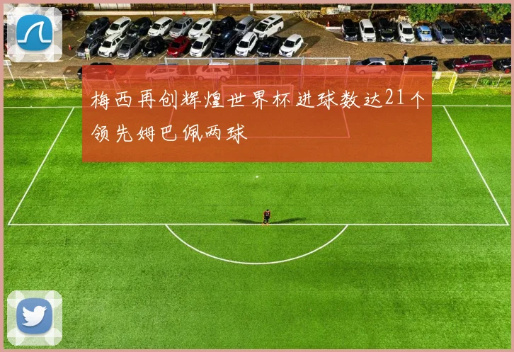 梅西再创辉煌世界杯进球数达21个领先姆巴佩两球