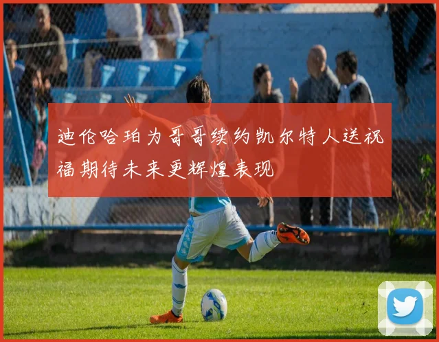 迪伦哈珀为哥哥续约凯尔特人送祝福期待未来更辉煌表现