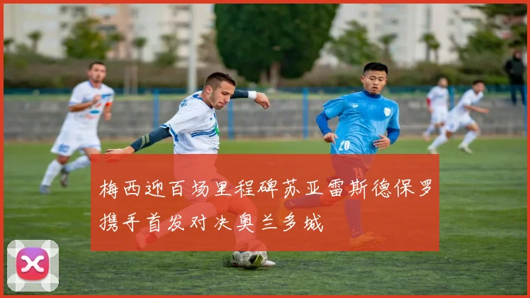 梅西迎百场里程碑苏亚雷斯德保罗携手首发对决奥兰多城