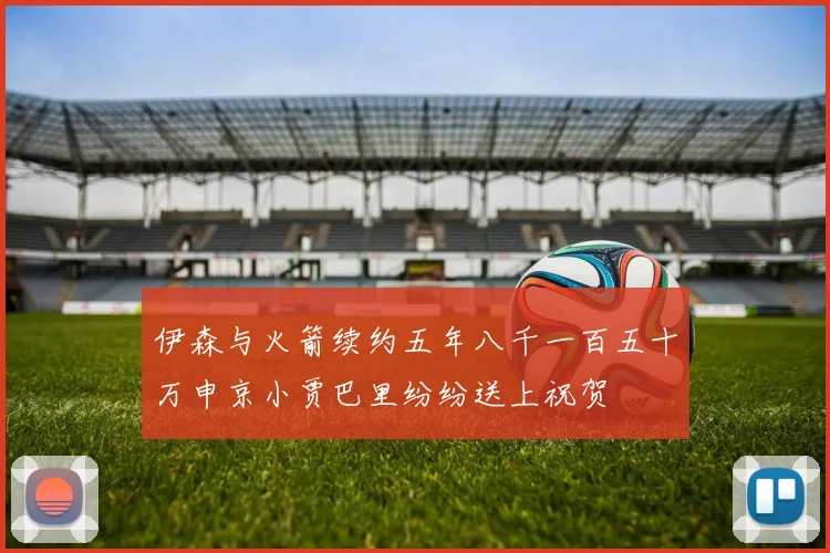 伊森与火箭续约五年八千一百五十万申京小贾巴里纷纷送上祝贺