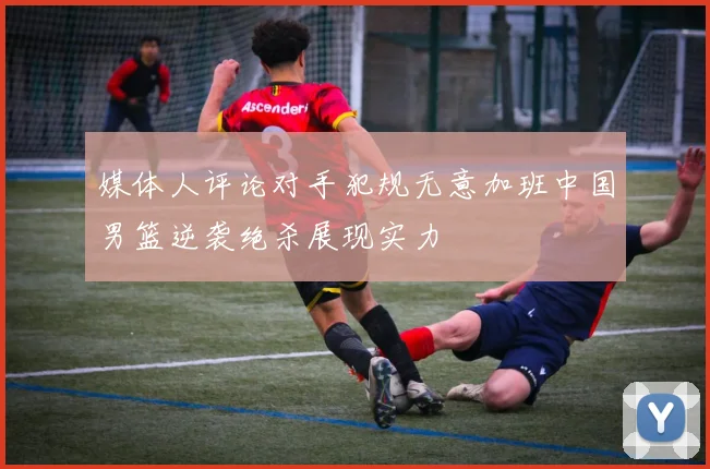 媒体人评论对手犯规无意加班中国男篮逆袭绝杀展现实力