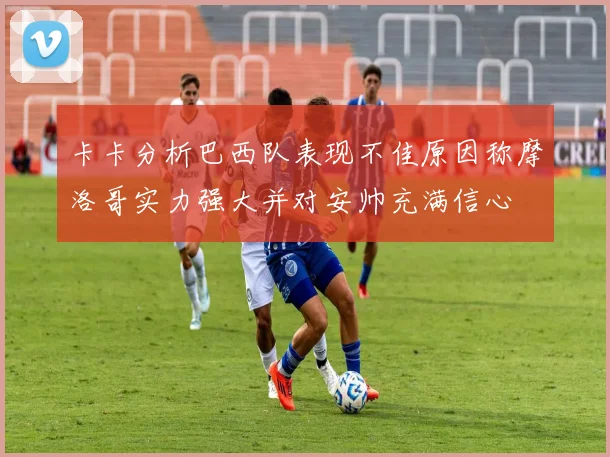 卡卡分析巴西队表现不佳原因称摩洛哥实力强大并对安帅充满信心