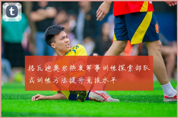 格瓦迪奥尔热衷军事训练探索部队式训练方法提升竞技水平