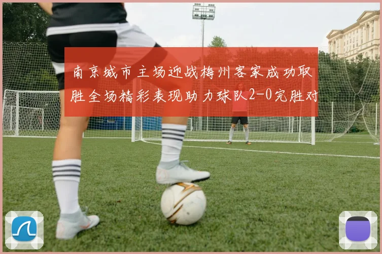 南京城市主场迎战梅州客家成功取胜全场精彩表现助力球队2-0完胜对手