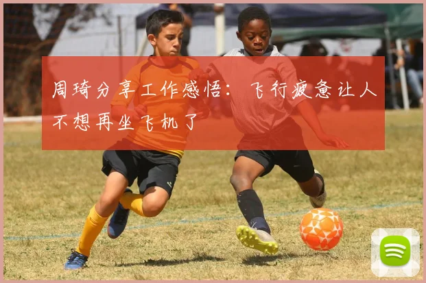 周琦分享工作感悟：飞行疲惫让人不想再坐飞机了