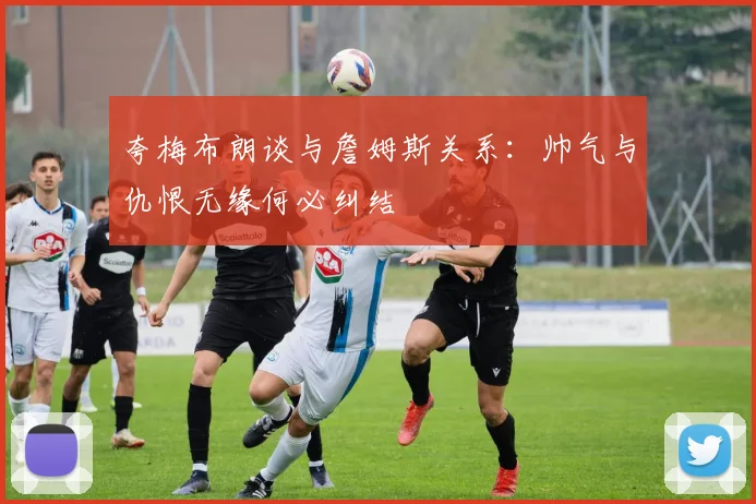 夸梅布朗谈与詹姆斯关系：帅气与仇恨无缘何必纠结