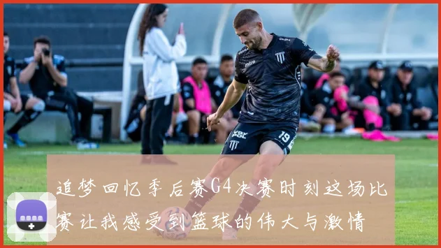 追梦回忆季后赛G4决赛时刻这场比赛让我感受到篮球的伟大与激情