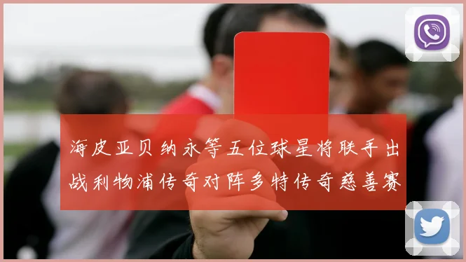 海皮亚贝纳永等五位球星将联手出战利物浦传奇对阵多特传奇慈善赛