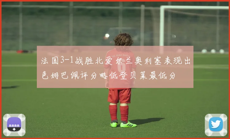 法国3-1战胜北爱尔兰奥利塞表现出色姆巴佩评分略低登贝莱最低分